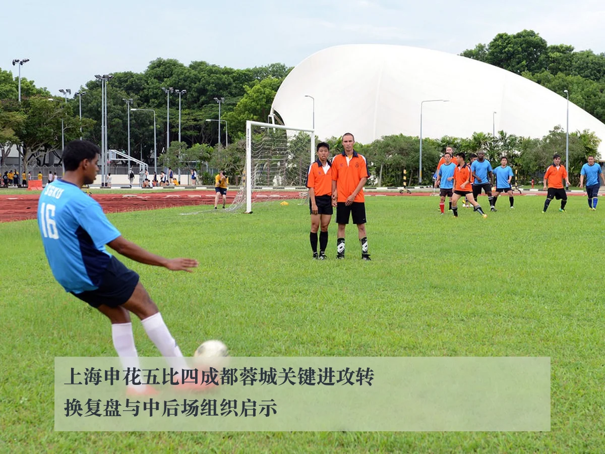 上海申花五比四成都蓉城关键进攻转换复盘与中后场组织启示
